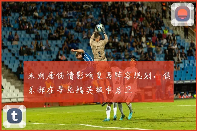 米利唐伤情影响皇马阵容规划，俱乐部在寻觅精英级中后卫