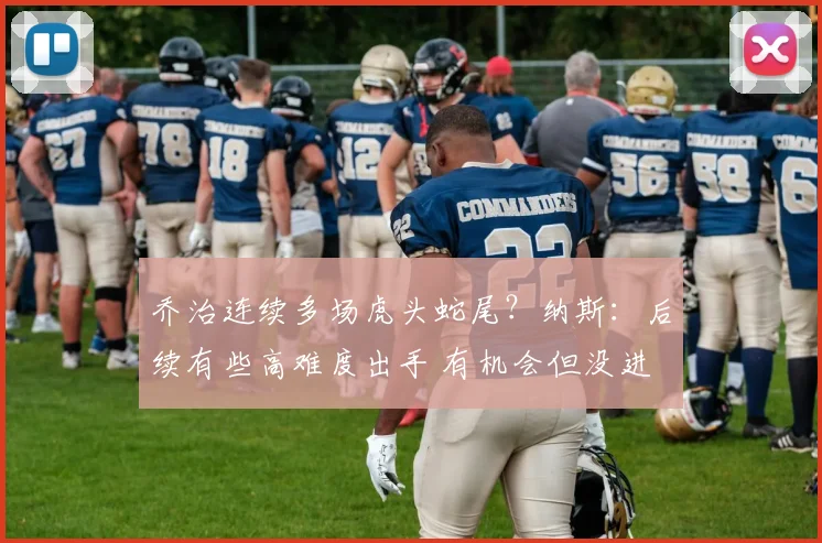 乔治连续多场虎头蛇尾？纳斯：后续有些高难度出手 有机会但没进