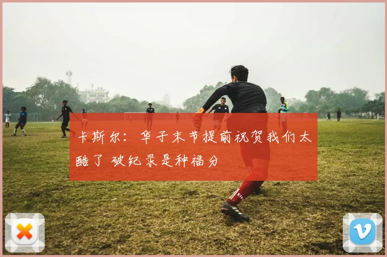卡斯尔：华子末节提前祝贺我们太酷了 破纪录是种福分