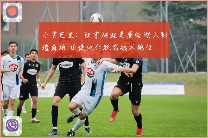 小贾巴里：防守端就是要给湖人制造麻烦 迫使他们脱离战术跑位