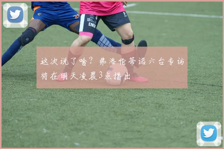 这次说了啥？弗洛伦蒂诺六台专访将在明天凌晨3点播出