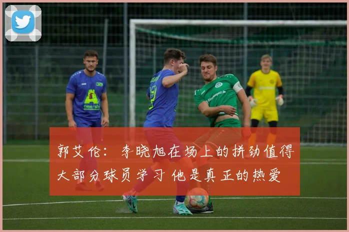 郭艾伦：李晓旭在场上的拼劲值得大部分球员学习 他是真正的热爱