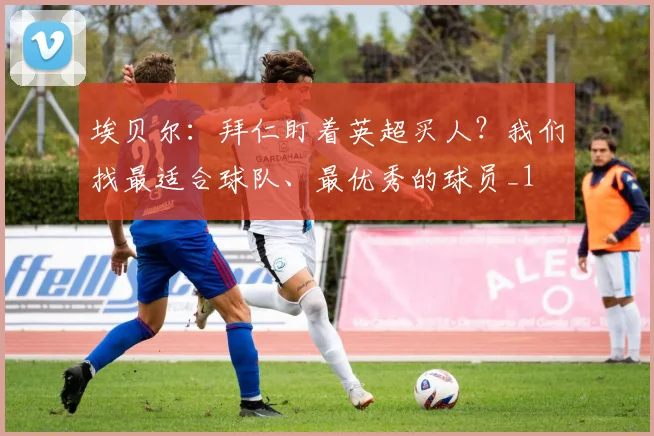 埃贝尔：拜仁盯着英超买人？我们找最适合球队、最优秀的球员_1